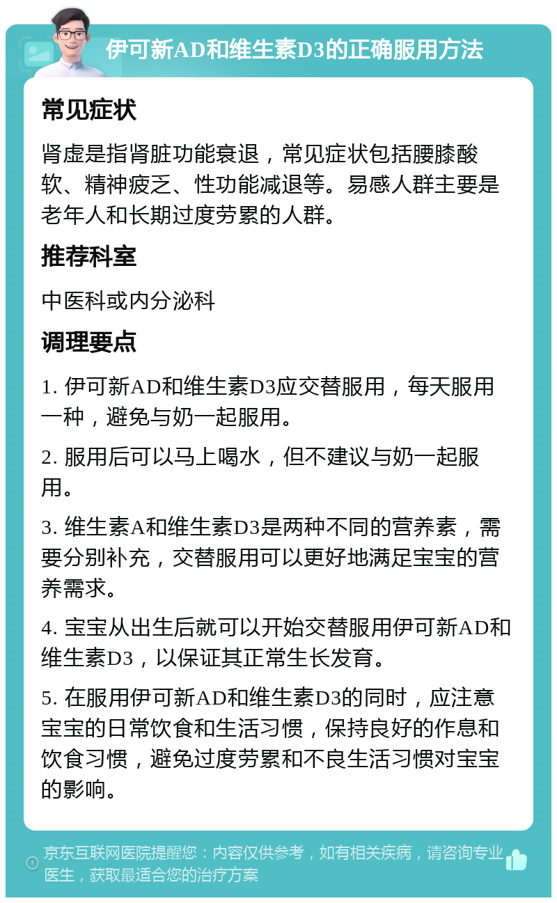 伊可新AD和维生素D3的正确服用方法 常见症状 肾虚是指肾脏功能衰退，常见症状包括腰膝酸软、精神疲乏、性功能减退等。易感人群主要是老年人和长期过度劳累的人群。 推荐科室 中医科或内分泌科 调理要点 1. 伊可新AD和维生素D3应交替服用，每天服用一种，避免与奶一起服用。 2. 服用后可以马上喝水，但不建议与奶一起服用。 3. 维生素A和维生素D3是两种不同的营养素，需要分别补充，交替服用可以更好地满足宝宝的营养需求。 4. 宝宝从出生后就可以开始交替服用伊可新AD和维生素D3，以保证其正常生长发育。 5. 在服用伊可新AD和维生素D3的同时，应注意宝宝的日常饮食和生活习惯，保持良好的作息和饮食习惯，避免过度劳累和不良生活习惯对宝宝的影响。