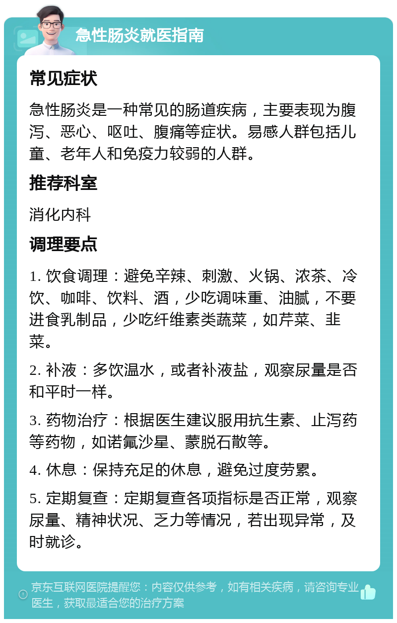 急性肠炎就医指南 常见症状 急性肠炎是一种常见的肠道疾病，主要表现为腹泻、恶心、呕吐、腹痛等症状。易感人群包括儿童、老年人和免疫力较弱的人群。 推荐科室 消化内科 调理要点 1. 饮食调理：避免辛辣、刺激、火锅、浓茶、冷饮、咖啡、饮料、酒，少吃调味重、油腻，不要进食乳制品，少吃纤维素类蔬菜，如芹菜、韭菜。 2. 补液：多饮温水，或者补液盐，观察尿量是否和平时一样。 3. 药物治疗：根据医生建议服用抗生素、止泻药等药物，如诺氟沙星、蒙脱石散等。 4. 休息：保持充足的休息，避免过度劳累。 5. 定期复查：定期复查各项指标是否正常，观察尿量、精神状况、乏力等情况，若出现异常，及时就诊。