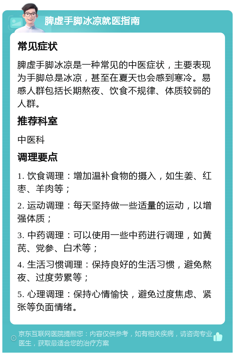 脾虚手脚冰凉就医指南 常见症状 脾虚手脚冰凉是一种常见的中医症状，主要表现为手脚总是冰凉，甚至在夏天也会感到寒冷。易感人群包括长期熬夜、饮食不规律、体质较弱的人群。 推荐科室 中医科 调理要点 1. 饮食调理：增加温补食物的摄入，如生姜、红枣、羊肉等； 2. 运动调理：每天坚持做一些适量的运动，以增强体质； 3. 中药调理：可以使用一些中药进行调理，如黄芪、党参、白术等； 4. 生活习惯调理：保持良好的生活习惯，避免熬夜、过度劳累等； 5. 心理调理：保持心情愉快，避免过度焦虑、紧张等负面情绪。