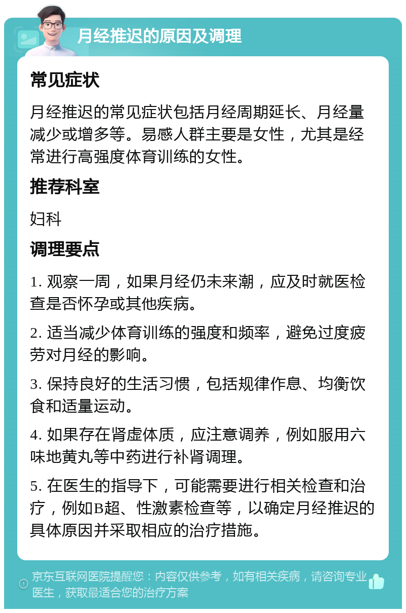 月经推迟的原因及调理 常见症状 月经推迟的常见症状包括月经周期延长、月经量减少或增多等。易感人群主要是女性，尤其是经常进行高强度体育训练的女性。 推荐科室 妇科 调理要点 1. 观察一周，如果月经仍未来潮，应及时就医检查是否怀孕或其他疾病。 2. 适当减少体育训练的强度和频率，避免过度疲劳对月经的影响。 3. 保持良好的生活习惯，包括规律作息、均衡饮食和适量运动。 4. 如果存在肾虚体质，应注意调养，例如服用六味地黄丸等中药进行补肾调理。 5. 在医生的指导下，可能需要进行相关检查和治疗，例如B超、性激素检查等，以确定月经推迟的具体原因并采取相应的治疗措施。