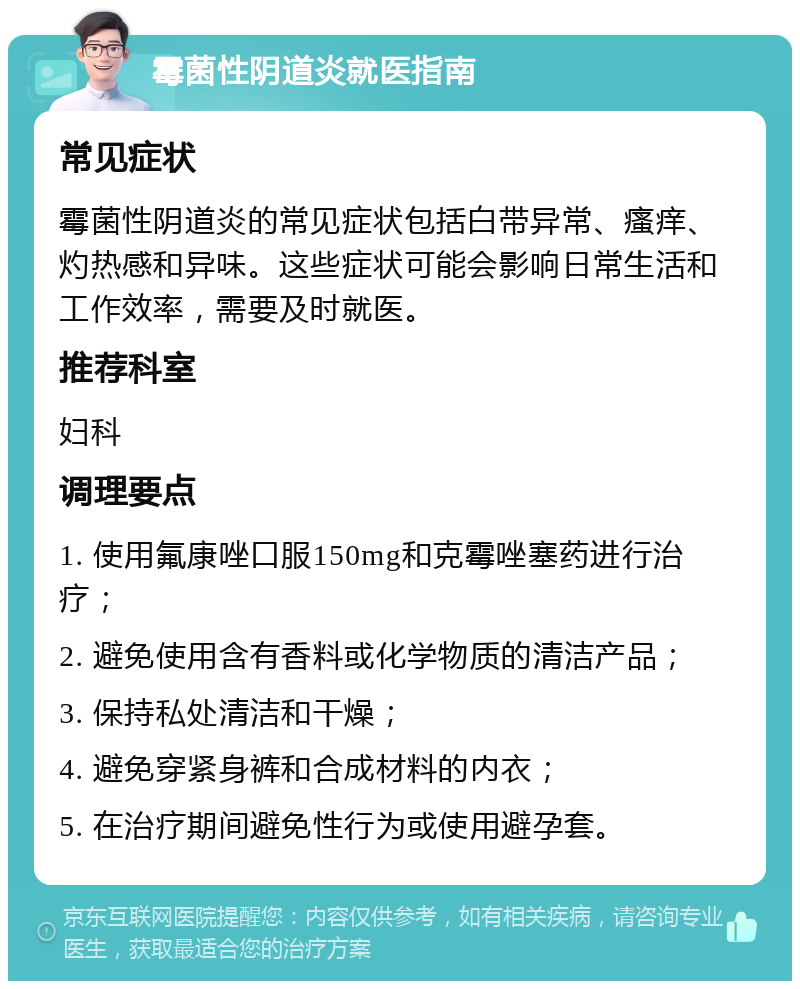 霉菌性阴道炎就医指南 常见症状 霉菌性阴道炎的常见症状包括白带异常、瘙痒、灼热感和异味。这些症状可能会影响日常生活和工作效率，需要及时就医。 推荐科室 妇科 调理要点 1. 使用氟康唑口服150mg和克霉唑塞药进行治疗； 2. 避免使用含有香料或化学物质的清洁产品； 3. 保持私处清洁和干燥； 4. 避免穿紧身裤和合成材料的内衣； 5. 在治疗期间避免性行为或使用避孕套。