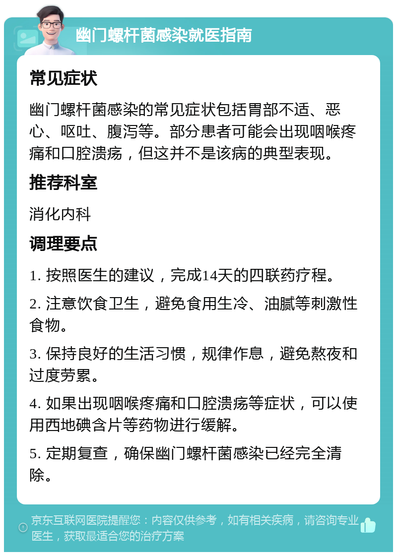 幽门螺杆菌感染就医指南 常见症状 幽门螺杆菌感染的常见症状包括胃部不适、恶心、呕吐、腹泻等。部分患者可能会出现咽喉疼痛和口腔溃疡，但这并不是该病的典型表现。 推荐科室 消化内科 调理要点 1. 按照医生的建议，完成14天的四联药疗程。 2. 注意饮食卫生，避免食用生冷、油腻等刺激性食物。 3. 保持良好的生活习惯，规律作息，避免熬夜和过度劳累。 4. 如果出现咽喉疼痛和口腔溃疡等症状，可以使用西地碘含片等药物进行缓解。 5. 定期复查，确保幽门螺杆菌感染已经完全清除。