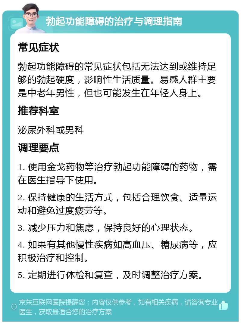 勃起功能障碍的治疗与调理指南 常见症状 勃起功能障碍的常见症状包括无法达到或维持足够的勃起硬度，影响性生活质量。易感人群主要是中老年男性，但也可能发生在年轻人身上。 推荐科室 泌尿外科或男科 调理要点 1. 使用金戈药物等治疗勃起功能障碍的药物，需在医生指导下使用。 2. 保持健康的生活方式，包括合理饮食、适量运动和避免过度疲劳等。 3. 减少压力和焦虑，保持良好的心理状态。 4. 如果有其他慢性疾病如高血压、糖尿病等，应积极治疗和控制。 5. 定期进行体检和复查，及时调整治疗方案。