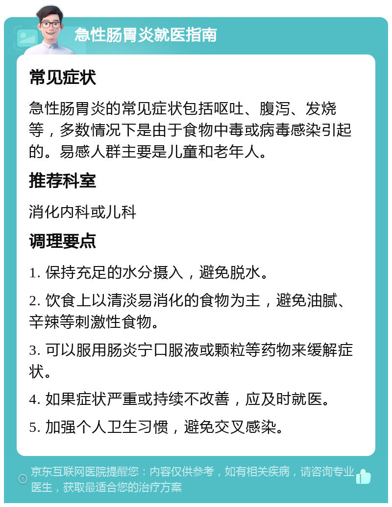 急性肠胃炎就医指南 常见症状 急性肠胃炎的常见症状包括呕吐、腹泻、发烧等，多数情况下是由于食物中毒或病毒感染引起的。易感人群主要是儿童和老年人。 推荐科室 消化内科或儿科 调理要点 1. 保持充足的水分摄入，避免脱水。 2. 饮食上以清淡易消化的食物为主，避免油腻、辛辣等刺激性食物。 3. 可以服用肠炎宁口服液或颗粒等药物来缓解症状。 4. 如果症状严重或持续不改善，应及时就医。 5. 加强个人卫生习惯，避免交叉感染。