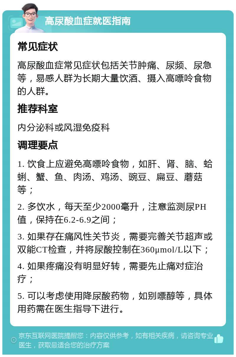 高尿酸血症就医指南 常见症状 高尿酸血症常见症状包括关节肿痛、尿频、尿急等，易感人群为长期大量饮酒、摄入高嘌呤食物的人群。 推荐科室 内分泌科或风湿免疫科 调理要点 1. 饮食上应避免高嘌呤食物，如肝、肾、脑、蛤蜊、蟹、鱼、肉汤、鸡汤、豌豆、扁豆、蘑菇等； 2. 多饮水，每天至少2000毫升，注意监测尿PH值，保持在6.2-6.9之间； 3. 如果存在痛风性关节炎，需要完善关节超声或双能CT检查，并将尿酸控制在360μmol/L以下； 4. 如果疼痛没有明显好转，需要先止痛对症治疗； 5. 可以考虑使用降尿酸药物，如别嘌醇等，具体用药需在医生指导下进行。