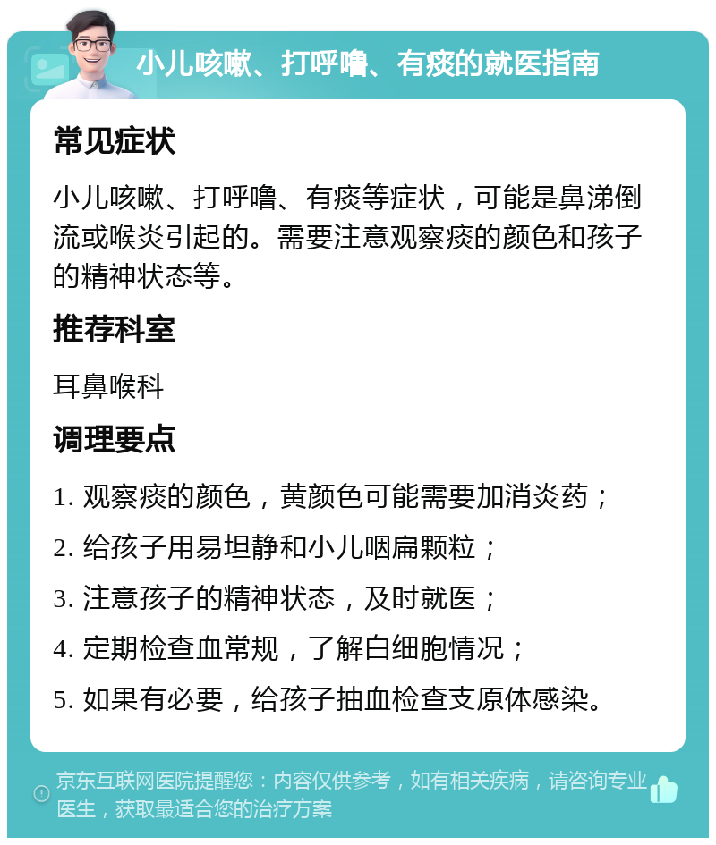 小儿咳嗽、打呼噜、有痰的就医指南 常见症状 小儿咳嗽、打呼噜、有痰等症状，可能是鼻涕倒流或喉炎引起的。需要注意观察痰的颜色和孩子的精神状态等。 推荐科室 耳鼻喉科 调理要点 1. 观察痰的颜色，黄颜色可能需要加消炎药； 2. 给孩子用易坦静和小儿咽扁颗粒； 3. 注意孩子的精神状态，及时就医； 4. 定期检查血常规，了解白细胞情况； 5. 如果有必要，给孩子抽血检查支原体感染。