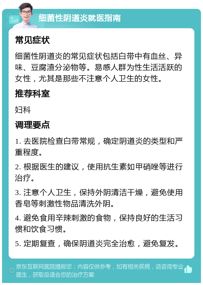 细菌性阴道炎就医指南 常见症状 细菌性阴道炎的常见症状包括白带中有血丝、异味、豆腐渣分泌物等。易感人群为性生活活跃的女性，尤其是那些不注意个人卫生的女性。 推荐科室 妇科 调理要点 1. 去医院检查白带常规，确定阴道炎的类型和严重程度。 2. 根据医生的建议，使用抗生素如甲硝唑等进行治疗。 3. 注意个人卫生，保持外阴清洁干燥，避免使用香皂等刺激性物品清洗外阴。 4. 避免食用辛辣刺激的食物，保持良好的生活习惯和饮食习惯。 5. 定期复查，确保阴道炎完全治愈，避免复发。