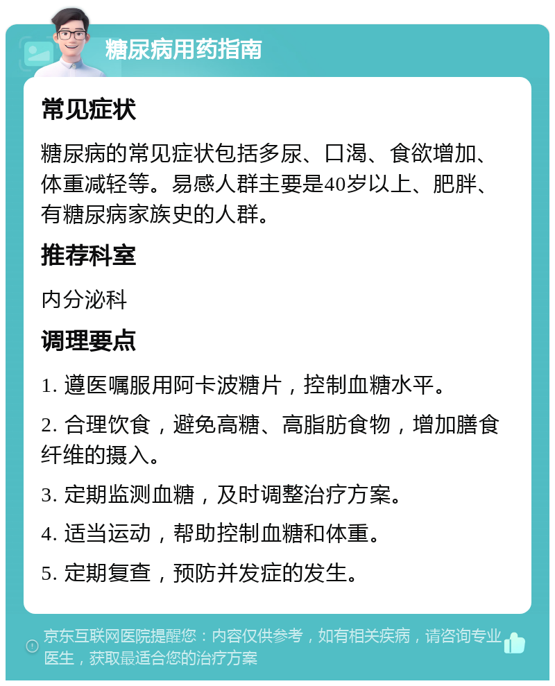 糖尿病用药指南 常见症状 糖尿病的常见症状包括多尿、口渴、食欲增加、体重减轻等。易感人群主要是40岁以上、肥胖、有糖尿病家族史的人群。 推荐科室 内分泌科 调理要点 1. 遵医嘱服用阿卡波糖片，控制血糖水平。 2. 合理饮食，避免高糖、高脂肪食物，增加膳食纤维的摄入。 3. 定期监测血糖，及时调整治疗方案。 4. 适当运动，帮助控制血糖和体重。 5. 定期复查，预防并发症的发生。