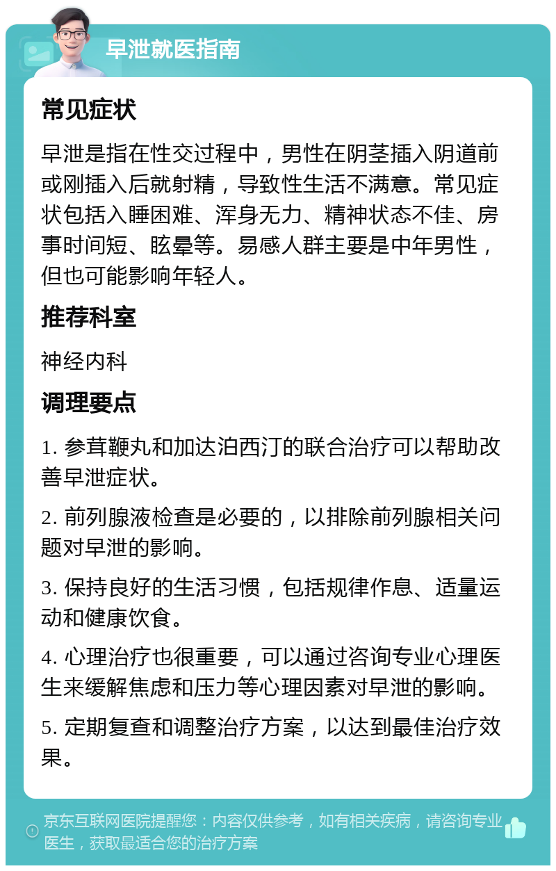 早泄就医指南 常见症状 早泄是指在性交过程中，男性在阴茎插入阴道前或刚插入后就射精，导致性生活不满意。常见症状包括入睡困难、浑身无力、精神状态不佳、房事时间短、眩晕等。易感人群主要是中年男性，但也可能影响年轻人。 推荐科室 神经内科 调理要点 1. 参茸鞭丸和加达泊西汀的联合治疗可以帮助改善早泄症状。 2. 前列腺液检查是必要的，以排除前列腺相关问题对早泄的影响。 3. 保持良好的生活习惯，包括规律作息、适量运动和健康饮食。 4. 心理治疗也很重要，可以通过咨询专业心理医生来缓解焦虑和压力等心理因素对早泄的影响。 5. 定期复查和调整治疗方案，以达到最佳治疗效果。