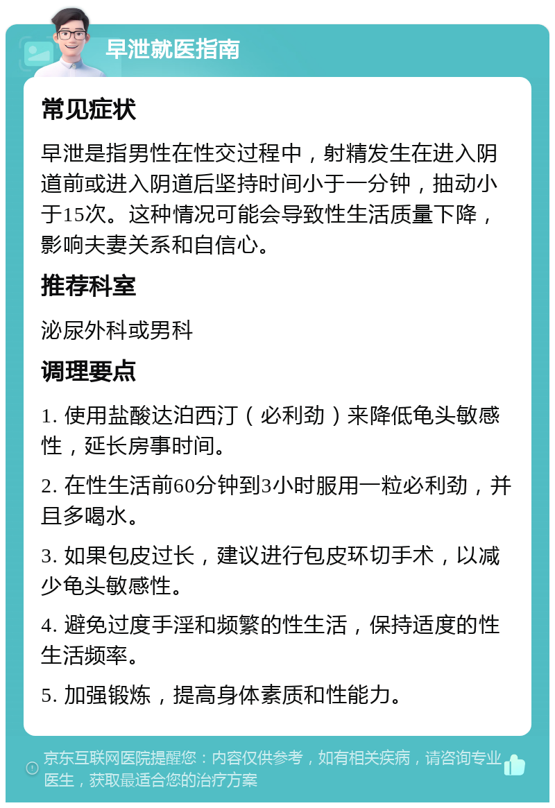 早泄就医指南 常见症状 早泄是指男性在性交过程中，射精发生在进入阴道前或进入阴道后坚持时间小于一分钟，抽动小于15次。这种情况可能会导致性生活质量下降，影响夫妻关系和自信心。 推荐科室 泌尿外科或男科 调理要点 1. 使用盐酸达泊西汀（必利劲）来降低龟头敏感性，延长房事时间。 2. 在性生活前60分钟到3小时服用一粒必利劲，并且多喝水。 3. 如果包皮过长，建议进行包皮环切手术，以减少龟头敏感性。 4. 避免过度手淫和频繁的性生活，保持适度的性生活频率。 5. 加强锻炼，提高身体素质和性能力。