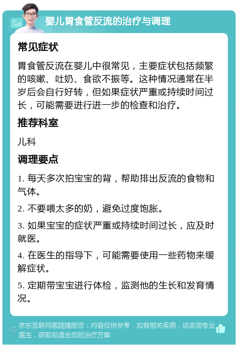 婴儿胃食管反流的治疗与调理 常见症状 胃食管反流在婴儿中很常见，主要症状包括频繁的咳嗽、吐奶、食欲不振等。这种情况通常在半岁后会自行好转，但如果症状严重或持续时间过长，可能需要进行进一步的检查和治疗。 推荐科室 儿科 调理要点 1. 每天多次拍宝宝的背，帮助排出反流的食物和气体。 2. 不要喂太多的奶，避免过度饱胀。 3. 如果宝宝的症状严重或持续时间过长，应及时就医。 4. 在医生的指导下，可能需要使用一些药物来缓解症状。 5. 定期带宝宝进行体检，监测他的生长和发育情况。