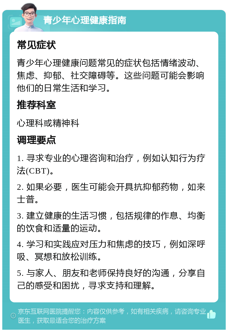 青少年心理健康指南 常见症状 青少年心理健康问题常见的症状包括情绪波动、焦虑、抑郁、社交障碍等。这些问题可能会影响他们的日常生活和学习。 推荐科室 心理科或精神科 调理要点 1. 寻求专业的心理咨询和治疗，例如认知行为疗法(CBT)。 2. 如果必要，医生可能会开具抗抑郁药物，如来士普。 3. 建立健康的生活习惯，包括规律的作息、均衡的饮食和适量的运动。 4. 学习和实践应对压力和焦虑的技巧，例如深呼吸、冥想和放松训练。 5. 与家人、朋友和老师保持良好的沟通，分享自己的感受和困扰，寻求支持和理解。