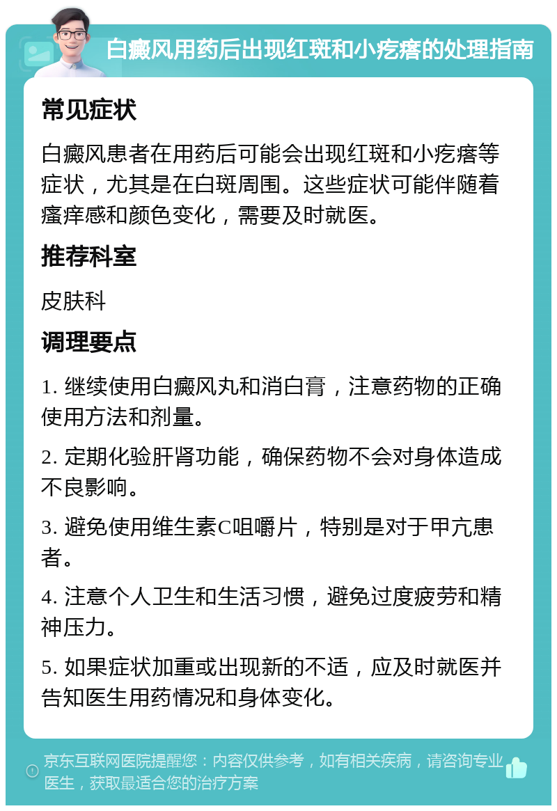 白癜风用药后出现红斑和小疙瘩的处理指南 常见症状 白癜风患者在用药后可能会出现红斑和小疙瘩等症状，尤其是在白斑周围。这些症状可能伴随着瘙痒感和颜色变化，需要及时就医。 推荐科室 皮肤科 调理要点 1. 继续使用白癜风丸和消白膏，注意药物的正确使用方法和剂量。 2. 定期化验肝肾功能，确保药物不会对身体造成不良影响。 3. 避免使用维生素C咀嚼片，特别是对于甲亢患者。 4. 注意个人卫生和生活习惯，避免过度疲劳和精神压力。 5. 如果症状加重或出现新的不适，应及时就医并告知医生用药情况和身体变化。