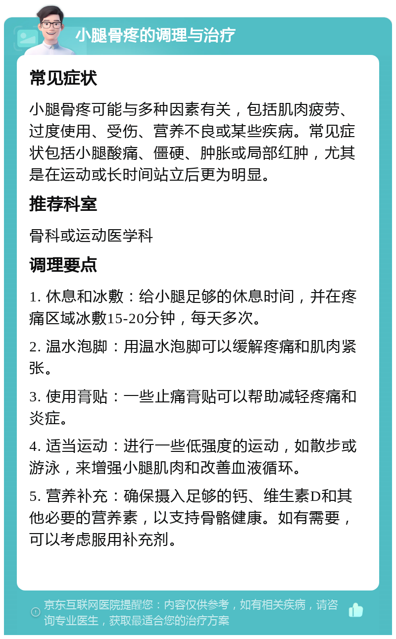 小腿骨疼的调理与治疗 常见症状 小腿骨疼可能与多种因素有关，包括肌肉疲劳、过度使用、受伤、营养不良或某些疾病。常见症状包括小腿酸痛、僵硬、肿胀或局部红肿，尤其是在运动或长时间站立后更为明显。 推荐科室 骨科或运动医学科 调理要点 1. 休息和冰敷：给小腿足够的休息时间，并在疼痛区域冰敷15-20分钟，每天多次。 2. 温水泡脚：用温水泡脚可以缓解疼痛和肌肉紧张。 3. 使用膏贴：一些止痛膏贴可以帮助减轻疼痛和炎症。 4. 适当运动：进行一些低强度的运动，如散步或游泳，来增强小腿肌肉和改善血液循环。 5. 营养补充：确保摄入足够的钙、维生素D和其他必要的营养素，以支持骨骼健康。如有需要，可以考虑服用补充剂。