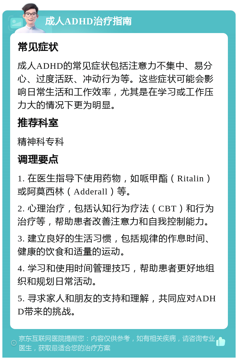 成人ADHD治疗指南 常见症状 成人ADHD的常见症状包括注意力不集中、易分心、过度活跃、冲动行为等。这些症状可能会影响日常生活和工作效率，尤其是在学习或工作压力大的情况下更为明显。 推荐科室 精神科专科 调理要点 1. 在医生指导下使用药物，如哌甲酯（Ritalin）或阿莫西林（Adderall）等。 2. 心理治疗，包括认知行为疗法（CBT）和行为治疗等，帮助患者改善注意力和自我控制能力。 3. 建立良好的生活习惯，包括规律的作息时间、健康的饮食和适量的运动。 4. 学习和使用时间管理技巧，帮助患者更好地组织和规划日常活动。 5. 寻求家人和朋友的支持和理解，共同应对ADHD带来的挑战。