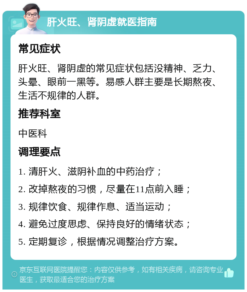 肝火旺、肾阴虚就医指南 常见症状 肝火旺、肾阴虚的常见症状包括没精神、乏力、头晕、眼前一黑等。易感人群主要是长期熬夜、生活不规律的人群。 推荐科室 中医科 调理要点 1. 清肝火、滋阴补血的中药治疗； 2. 改掉熬夜的习惯，尽量在11点前入睡； 3. 规律饮食、规律作息、适当运动； 4. 避免过度思虑、保持良好的情绪状态； 5. 定期复诊，根据情况调整治疗方案。