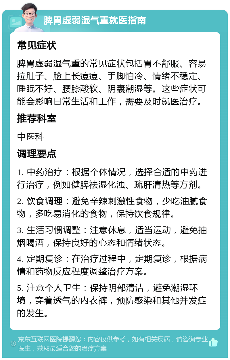 脾胃虚弱湿气重就医指南 常见症状 脾胃虚弱湿气重的常见症状包括胃不舒服、容易拉肚子、脸上长痘痘、手脚怕冷、情绪不稳定、睡眠不好、腰膝酸软、阴囊潮湿等。这些症状可能会影响日常生活和工作，需要及时就医治疗。 推荐科室 中医科 调理要点 1. 中药治疗：根据个体情况，选择合适的中药进行治疗，例如健脾祛湿化浊、疏肝清热等方剂。 2. 饮食调理：避免辛辣刺激性食物，少吃油腻食物，多吃易消化的食物，保持饮食规律。 3. 生活习惯调整：注意休息，适当运动，避免抽烟喝酒，保持良好的心态和情绪状态。 4. 定期复诊：在治疗过程中，定期复诊，根据病情和药物反应程度调整治疗方案。 5. 注意个人卫生：保持阴部清洁，避免潮湿环境，穿着透气的内衣裤，预防感染和其他并发症的发生。