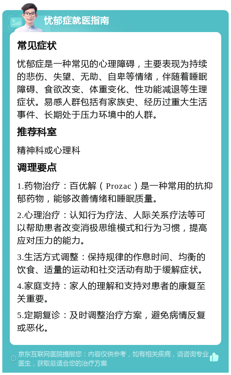 忧郁症就医指南 常见症状 忧郁症是一种常见的心理障碍，主要表现为持续的悲伤、失望、无助、自卑等情绪，伴随着睡眠障碍、食欲改变、体重变化、性功能减退等生理症状。易感人群包括有家族史、经历过重大生活事件、长期处于压力环境中的人群。 推荐科室 精神科或心理科 调理要点 1.药物治疗：百优解（Prozac）是一种常用的抗抑郁药物，能够改善情绪和睡眠质量。 2.心理治疗：认知行为疗法、人际关系疗法等可以帮助患者改变消极思维模式和行为习惯，提高应对压力的能力。 3.生活方式调整：保持规律的作息时间、均衡的饮食、适量的运动和社交活动有助于缓解症状。 4.家庭支持：家人的理解和支持对患者的康复至关重要。 5.定期复诊：及时调整治疗方案，避免病情反复或恶化。