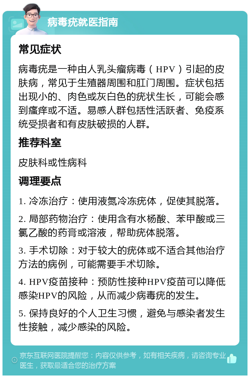 病毒疣就医指南 常见症状 病毒疣是一种由人乳头瘤病毒（HPV）引起的皮肤病，常见于生殖器周围和肛门周围。症状包括出现小的、肉色或灰白色的疣状生长，可能会感到瘙痒或不适。易感人群包括性活跃者、免疫系统受损者和有皮肤破损的人群。 推荐科室 皮肤科或性病科 调理要点 1. 冷冻治疗：使用液氮冷冻疣体，促使其脱落。 2. 局部药物治疗：使用含有水杨酸、苯甲酸或三氯乙酸的药膏或溶液，帮助疣体脱落。 3. 手术切除：对于较大的疣体或不适合其他治疗方法的病例，可能需要手术切除。 4. HPV疫苗接种：预防性接种HPV疫苗可以降低感染HPV的风险，从而减少病毒疣的发生。 5. 保持良好的个人卫生习惯，避免与感染者发生性接触，减少感染的风险。