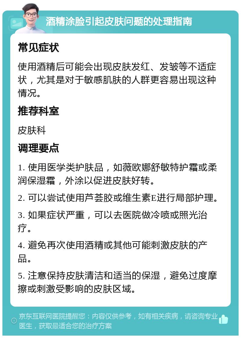 酒精涂脸引起皮肤问题的处理指南 常见症状 使用酒精后可能会出现皮肤发红、发皱等不适症状，尤其是对于敏感肌肤的人群更容易出现这种情况。 推荐科室 皮肤科 调理要点 1. 使用医学类护肤品，如薇欧娜舒敏特护霜或柔润保湿霜，外涂以促进皮肤好转。 2. 可以尝试使用芦荟胶或维生素E进行局部护理。 3. 如果症状严重，可以去医院做冷喷或照光治疗。 4. 避免再次使用酒精或其他可能刺激皮肤的产品。 5. 注意保持皮肤清洁和适当的保湿，避免过度摩擦或刺激受影响的皮肤区域。