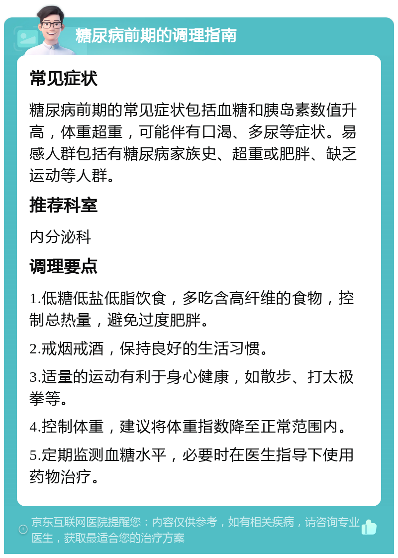 糖尿病前期的调理指南 常见症状 糖尿病前期的常见症状包括血糖和胰岛素数值升高，体重超重，可能伴有口渴、多尿等症状。易感人群包括有糖尿病家族史、超重或肥胖、缺乏运动等人群。 推荐科室 内分泌科 调理要点 1.低糖低盐低脂饮食，多吃含高纤维的食物，控制总热量，避免过度肥胖。 2.戒烟戒酒，保持良好的生活习惯。 3.适量的运动有利于身心健康，如散步、打太极拳等。 4.控制体重，建议将体重指数降至正常范围内。 5.定期监测血糖水平，必要时在医生指导下使用药物治疗。