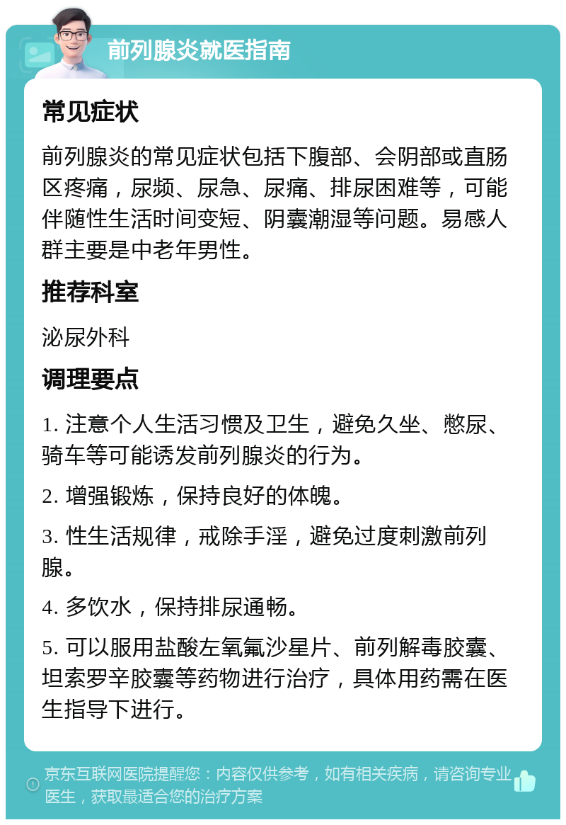 前列腺炎就医指南 常见症状 前列腺炎的常见症状包括下腹部、会阴部或直肠区疼痛，尿频、尿急、尿痛、排尿困难等，可能伴随性生活时间变短、阴囊潮湿等问题。易感人群主要是中老年男性。 推荐科室 泌尿外科 调理要点 1. 注意个人生活习惯及卫生，避免久坐、憋尿、骑车等可能诱发前列腺炎的行为。 2. 增强锻炼，保持良好的体魄。 3. 性生活规律，戒除手淫，避免过度刺激前列腺。 4. 多饮水，保持排尿通畅。 5. 可以服用盐酸左氧氟沙星片、前列解毒胶囊、坦索罗辛胶囊等药物进行治疗，具体用药需在医生指导下进行。