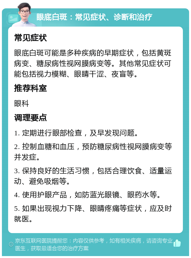 眼底白斑：常见症状、诊断和治疗 常见症状 眼底白斑可能是多种疾病的早期症状，包括黄斑病变、糖尿病性视网膜病变等。其他常见症状可能包括视力模糊、眼睛干涩、夜盲等。 推荐科室 眼科 调理要点 1. 定期进行眼部检查，及早发现问题。 2. 控制血糖和血压，预防糖尿病性视网膜病变等并发症。 3. 保持良好的生活习惯，包括合理饮食、适量运动、避免吸烟等。 4. 使用护眼产品，如防蓝光眼镜、眼药水等。 5. 如果出现视力下降、眼睛疼痛等症状，应及时就医。