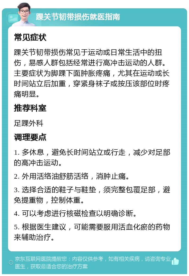 踝关节韧带损伤就医指南 常见症状 踝关节韧带损伤常见于运动或日常生活中的扭伤，易感人群包括经常进行高冲击运动的人群。主要症状为脚踝下面肿胀疼痛，尤其在运动或长时间站立后加重，穿紧身袜子或按压该部位时疼痛明显。 推荐科室 足踝外科 调理要点 1. 多休息，避免长时间站立或行走，减少对足部的高冲击运动。 2. 外用活络油舒筋活络，消肿止痛。 3. 选择合适的鞋子与鞋垫，须完整包覆足部，避免提重物，控制体重。 4. 可以考虑进行核磁检查以明确诊断。 5. 根据医生建议，可能需要服用活血化瘀的药物来辅助治疗。