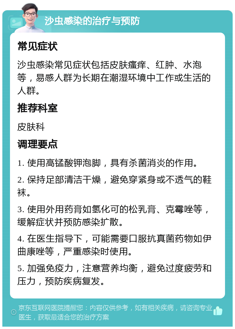 沙虫感染的治疗与预防 常见症状 沙虫感染常见症状包括皮肤瘙痒、红肿、水泡等，易感人群为长期在潮湿环境中工作或生活的人群。 推荐科室 皮肤科 调理要点 1. 使用高锰酸钾泡脚，具有杀菌消炎的作用。 2. 保持足部清洁干燥，避免穿紧身或不透气的鞋袜。 3. 使用外用药膏如氢化可的松乳膏、克霉唑等，缓解症状并预防感染扩散。 4. 在医生指导下，可能需要口服抗真菌药物如伊曲康唑等，严重感染时使用。 5. 加强免疫力，注意营养均衡，避免过度疲劳和压力，预防疾病复发。