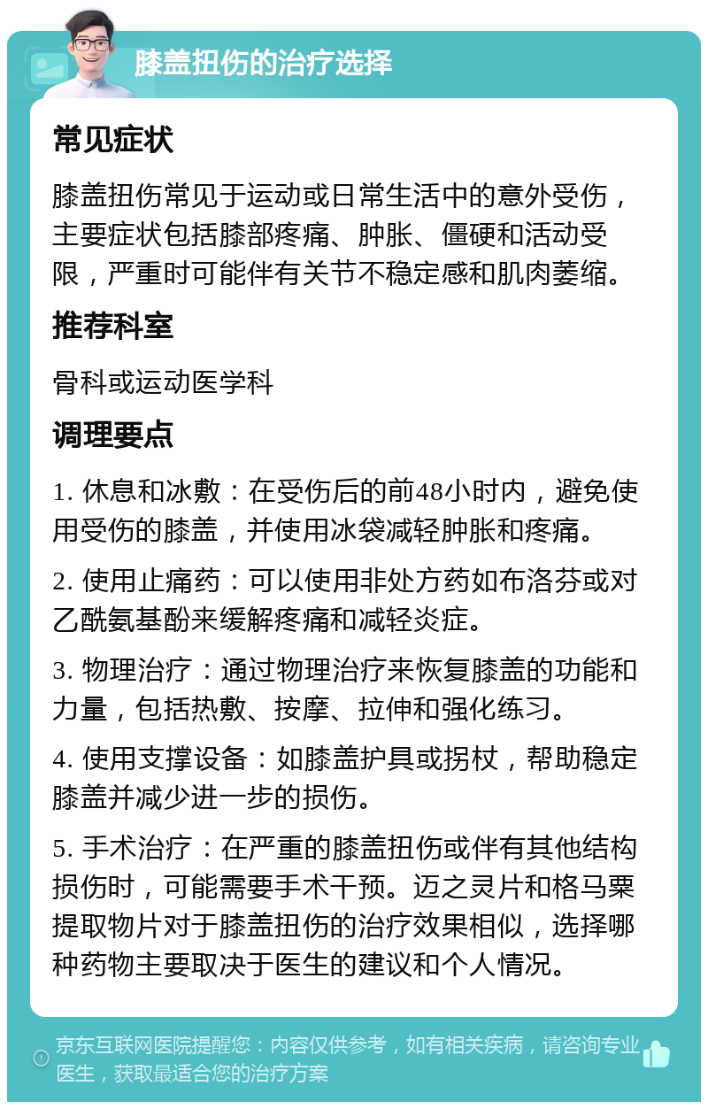 膝盖扭伤的治疗选择 常见症状 膝盖扭伤常见于运动或日常生活中的意外受伤，主要症状包括膝部疼痛、肿胀、僵硬和活动受限，严重时可能伴有关节不稳定感和肌肉萎缩。 推荐科室 骨科或运动医学科 调理要点 1. 休息和冰敷：在受伤后的前48小时内，避免使用受伤的膝盖，并使用冰袋减轻肿胀和疼痛。 2. 使用止痛药：可以使用非处方药如布洛芬或对乙酰氨基酚来缓解疼痛和减轻炎症。 3. 物理治疗：通过物理治疗来恢复膝盖的功能和力量，包括热敷、按摩、拉伸和强化练习。 4. 使用支撑设备：如膝盖护具或拐杖，帮助稳定膝盖并减少进一步的损伤。 5. 手术治疗：在严重的膝盖扭伤或伴有其他结构损伤时，可能需要手术干预。迈之灵片和格马粟提取物片对于膝盖扭伤的治疗效果相似，选择哪种药物主要取决于医生的建议和个人情况。