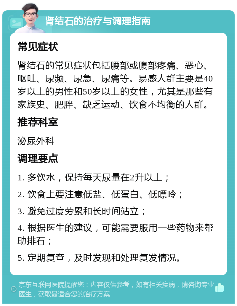 肾结石的治疗与调理指南 常见症状 肾结石的常见症状包括腰部或腹部疼痛、恶心、呕吐、尿频、尿急、尿痛等。易感人群主要是40岁以上的男性和50岁以上的女性，尤其是那些有家族史、肥胖、缺乏运动、饮食不均衡的人群。 推荐科室 泌尿外科 调理要点 1. 多饮水，保持每天尿量在2升以上； 2. 饮食上要注意低盐、低蛋白、低嘌呤； 3. 避免过度劳累和长时间站立； 4. 根据医生的建议，可能需要服用一些药物来帮助排石； 5. 定期复查，及时发现和处理复发情况。