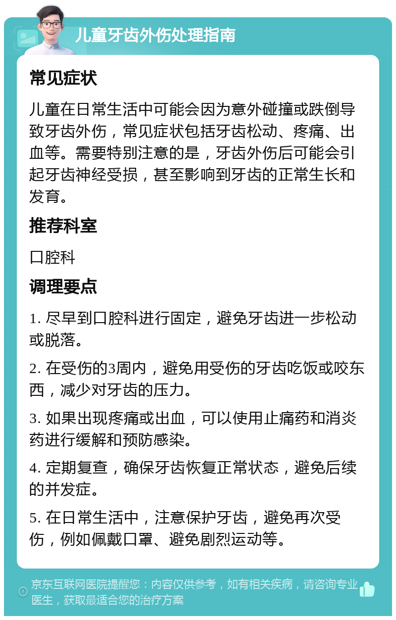 儿童牙齿外伤处理指南 常见症状 儿童在日常生活中可能会因为意外碰撞或跌倒导致牙齿外伤，常见症状包括牙齿松动、疼痛、出血等。需要特别注意的是，牙齿外伤后可能会引起牙齿神经受损，甚至影响到牙齿的正常生长和发育。 推荐科室 口腔科 调理要点 1. 尽早到口腔科进行固定，避免牙齿进一步松动或脱落。 2. 在受伤的3周内，避免用受伤的牙齿吃饭或咬东西，减少对牙齿的压力。 3. 如果出现疼痛或出血，可以使用止痛药和消炎药进行缓解和预防感染。 4. 定期复查，确保牙齿恢复正常状态，避免后续的并发症。 5. 在日常生活中，注意保护牙齿，避免再次受伤，例如佩戴口罩、避免剧烈运动等。