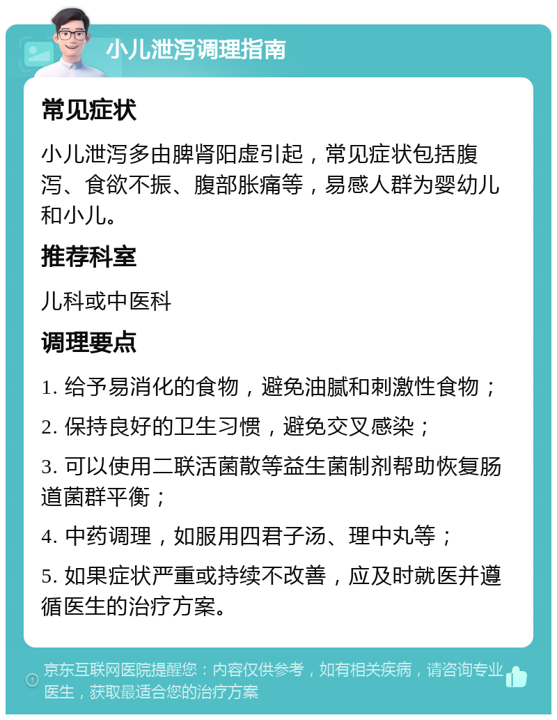 小儿泄泻调理指南 常见症状 小儿泄泻多由脾肾阳虚引起，常见症状包括腹泻、食欲不振、腹部胀痛等，易感人群为婴幼儿和小儿。 推荐科室 儿科或中医科 调理要点 1. 给予易消化的食物，避免油腻和刺激性食物； 2. 保持良好的卫生习惯，避免交叉感染； 3. 可以使用二联活菌散等益生菌制剂帮助恢复肠道菌群平衡； 4. 中药调理，如服用四君子汤、理中丸等； 5. 如果症状严重或持续不改善，应及时就医并遵循医生的治疗方案。