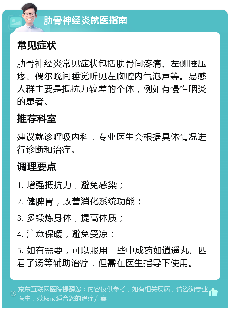 肋骨神经炎就医指南 常见症状 肋骨神经炎常见症状包括肋骨间疼痛、左侧睡压疼、偶尔晚间睡觉听见左胸腔内气泡声等。易感人群主要是抵抗力较差的个体，例如有慢性咽炎的患者。 推荐科室 建议就诊呼吸内科，专业医生会根据具体情况进行诊断和治疗。 调理要点 1. 增强抵抗力，避免感染； 2. 健脾胃，改善消化系统功能； 3. 多锻炼身体，提高体质； 4. 注意保暖，避免受凉； 5. 如有需要，可以服用一些中成药如逍遥丸、四君子汤等辅助治疗，但需在医生指导下使用。