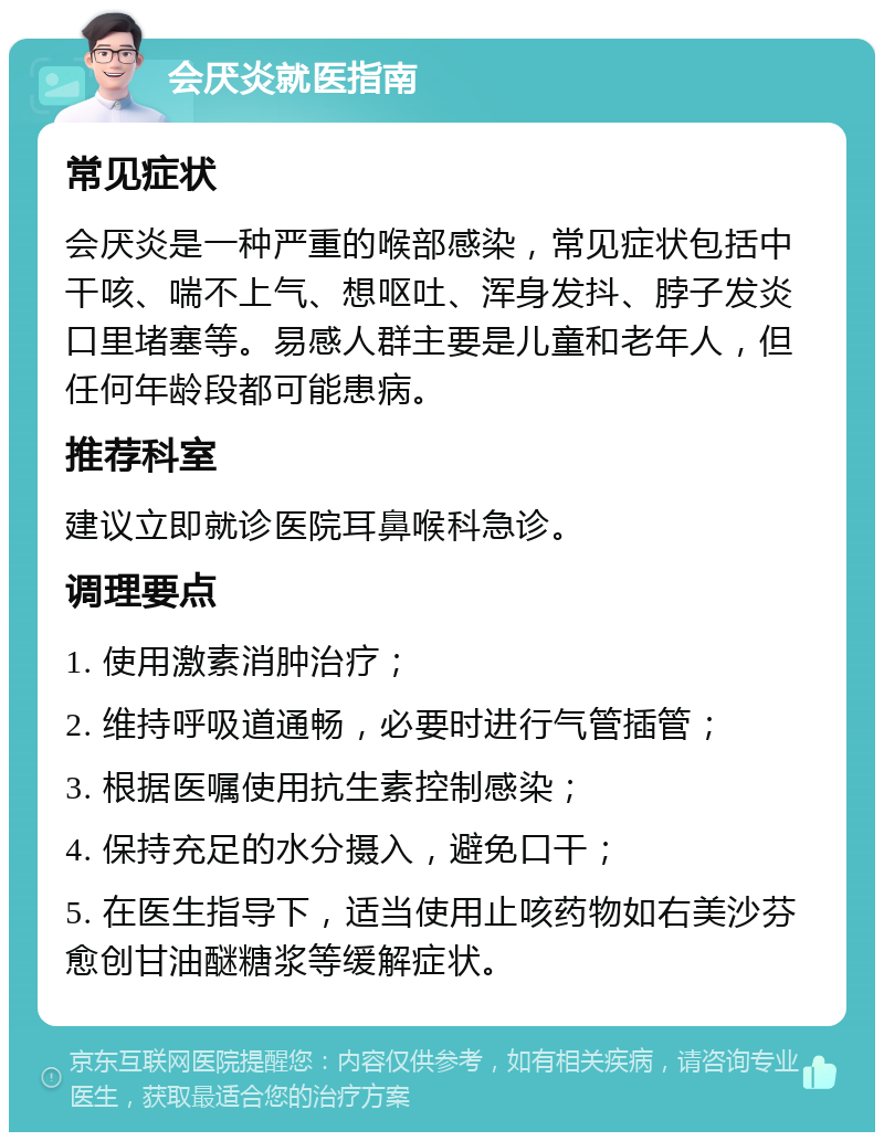 会厌炎就医指南 常见症状 会厌炎是一种严重的喉部感染，常见症状包括中干咳、喘不上气、想呕吐、浑身发抖、脖子发炎口里堵塞等。易感人群主要是儿童和老年人，但任何年龄段都可能患病。 推荐科室 建议立即就诊医院耳鼻喉科急诊。 调理要点 1. 使用激素消肿治疗； 2. 维持呼吸道通畅，必要时进行气管插管； 3. 根据医嘱使用抗生素控制感染； 4. 保持充足的水分摄入，避免口干； 5. 在医生指导下，适当使用止咳药物如右美沙芬愈创甘油醚糖浆等缓解症状。