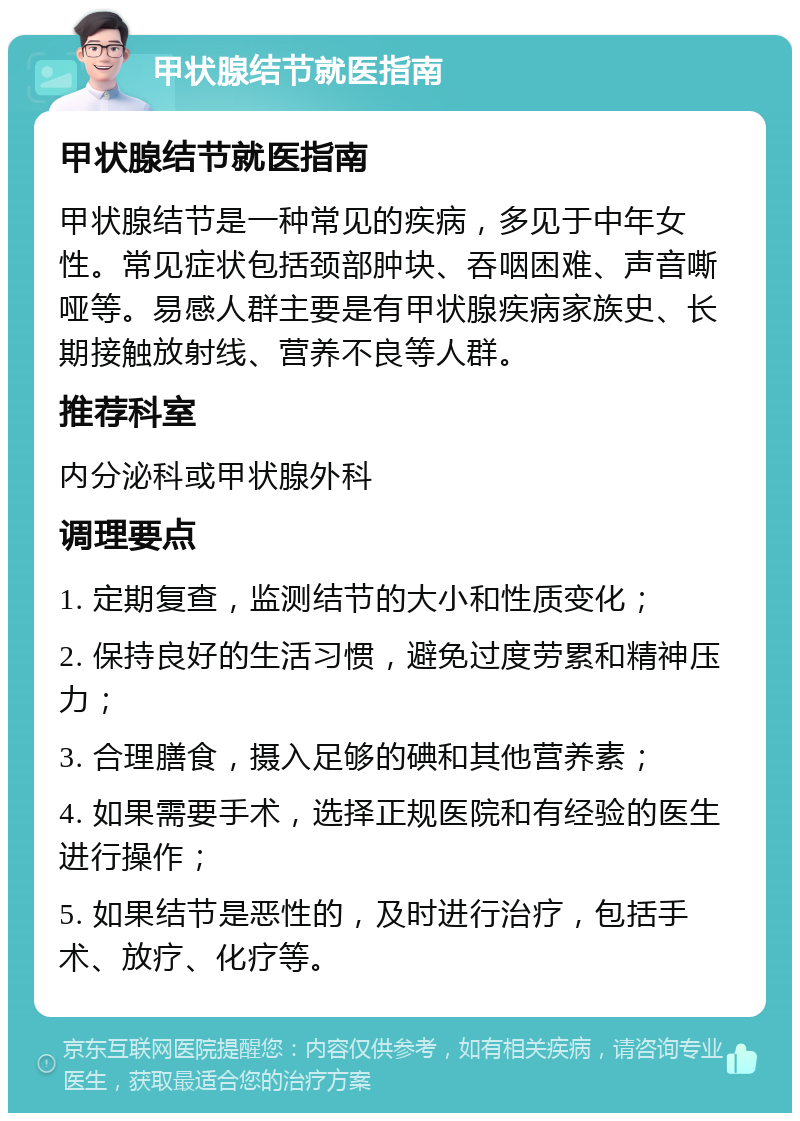 甲状腺结节就医指南 甲状腺结节就医指南 甲状腺结节是一种常见的疾病，多见于中年女性。常见症状包括颈部肿块、吞咽困难、声音嘶哑等。易感人群主要是有甲状腺疾病家族史、长期接触放射线、营养不良等人群。 推荐科室 内分泌科或甲状腺外科 调理要点 1. 定期复查，监测结节的大小和性质变化； 2. 保持良好的生活习惯，避免过度劳累和精神压力； 3. 合理膳食，摄入足够的碘和其他营养素； 4. 如果需要手术，选择正规医院和有经验的医生进行操作； 5. 如果结节是恶性的，及时进行治疗，包括手术、放疗、化疗等。