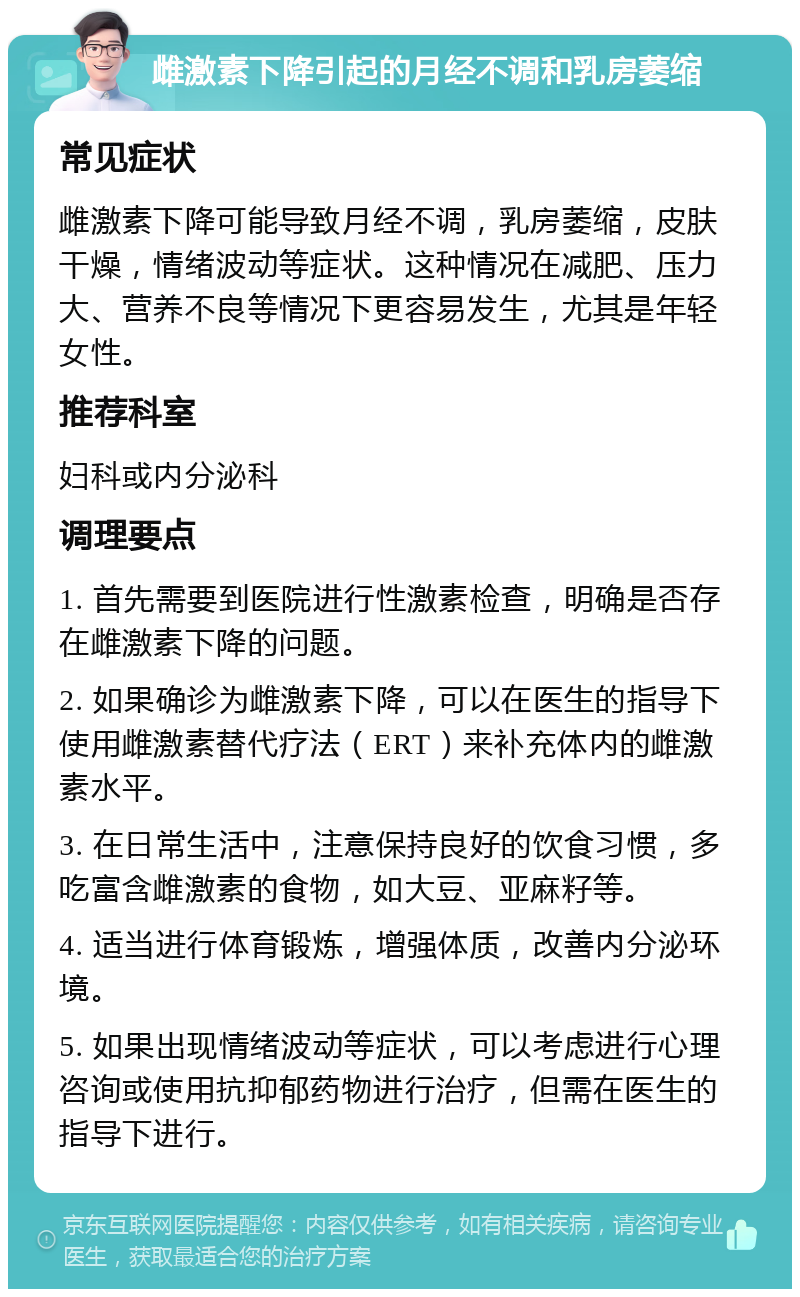 雌激素下降引起的月经不调和乳房萎缩 常见症状 雌激素下降可能导致月经不调，乳房萎缩，皮肤干燥，情绪波动等症状。这种情况在减肥、压力大、营养不良等情况下更容易发生，尤其是年轻女性。 推荐科室 妇科或内分泌科 调理要点 1. 首先需要到医院进行性激素检查，明确是否存在雌激素下降的问题。 2. 如果确诊为雌激素下降，可以在医生的指导下使用雌激素替代疗法（ERT）来补充体内的雌激素水平。 3. 在日常生活中，注意保持良好的饮食习惯，多吃富含雌激素的食物，如大豆、亚麻籽等。 4. 适当进行体育锻炼，增强体质，改善内分泌环境。 5. 如果出现情绪波动等症状，可以考虑进行心理咨询或使用抗抑郁药物进行治疗，但需在医生的指导下进行。