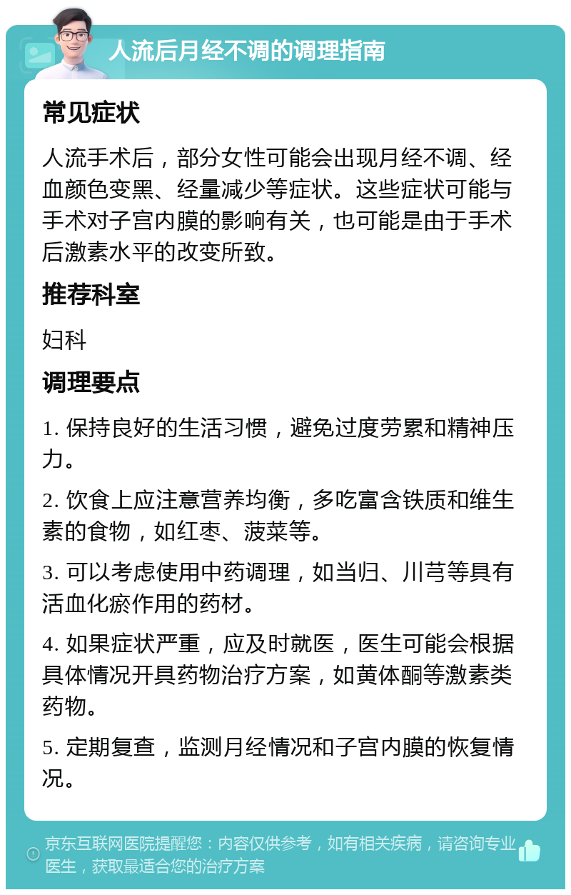 人流后月经不调的调理指南 常见症状 人流手术后，部分女性可能会出现月经不调、经血颜色变黑、经量减少等症状。这些症状可能与手术对子宫内膜的影响有关，也可能是由于手术后激素水平的改变所致。 推荐科室 妇科 调理要点 1. 保持良好的生活习惯，避免过度劳累和精神压力。 2. 饮食上应注意营养均衡，多吃富含铁质和维生素的食物，如红枣、菠菜等。 3. 可以考虑使用中药调理，如当归、川芎等具有活血化瘀作用的药材。 4. 如果症状严重，应及时就医，医生可能会根据具体情况开具药物治疗方案，如黄体酮等激素类药物。 5. 定期复查，监测月经情况和子宫内膜的恢复情况。