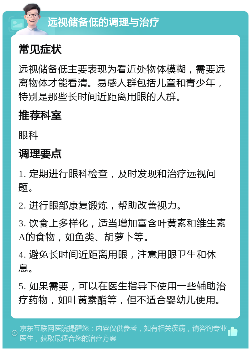 远视储备低的调理与治疗 常见症状 远视储备低主要表现为看近处物体模糊，需要远离物体才能看清。易感人群包括儿童和青少年，特别是那些长时间近距离用眼的人群。 推荐科室 眼科 调理要点 1. 定期进行眼科检查，及时发现和治疗远视问题。 2. 进行眼部康复锻炼，帮助改善视力。 3. 饮食上多样化，适当增加富含叶黄素和维生素A的食物，如鱼类、胡萝卜等。 4. 避免长时间近距离用眼，注意用眼卫生和休息。 5. 如果需要，可以在医生指导下使用一些辅助治疗药物，如叶黄素酯等，但不适合婴幼儿使用。