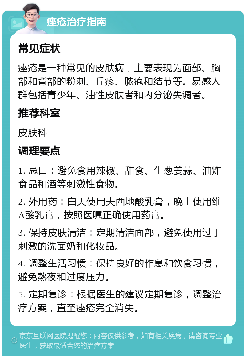 痤疮治疗指南 常见症状 痤疮是一种常见的皮肤病，主要表现为面部、胸部和背部的粉刺、丘疹、脓疱和结节等。易感人群包括青少年、油性皮肤者和内分泌失调者。 推荐科室 皮肤科 调理要点 1. 忌口：避免食用辣椒、甜食、生葱姜蒜、油炸食品和酒等刺激性食物。 2. 外用药：白天使用夫西地酸乳膏，晚上使用维A酸乳膏，按照医嘱正确使用药膏。 3. 保持皮肤清洁：定期清洁面部，避免使用过于刺激的洗面奶和化妆品。 4. 调整生活习惯：保持良好的作息和饮食习惯，避免熬夜和过度压力。 5. 定期复诊：根据医生的建议定期复诊，调整治疗方案，直至痤疮完全消失。