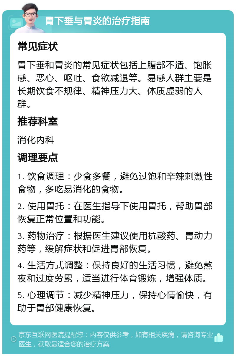 胃下垂与胃炎的治疗指南 常见症状 胃下垂和胃炎的常见症状包括上腹部不适、饱胀感、恶心、呕吐、食欲减退等。易感人群主要是长期饮食不规律、精神压力大、体质虚弱的人群。 推荐科室 消化内科 调理要点 1. 饮食调理：少食多餐，避免过饱和辛辣刺激性食物，多吃易消化的食物。 2. 使用胃托：在医生指导下使用胃托，帮助胃部恢复正常位置和功能。 3. 药物治疗：根据医生建议使用抗酸药、胃动力药等，缓解症状和促进胃部恢复。 4. 生活方式调整：保持良好的生活习惯，避免熬夜和过度劳累，适当进行体育锻炼，增强体质。 5. 心理调节：减少精神压力，保持心情愉快，有助于胃部健康恢复。