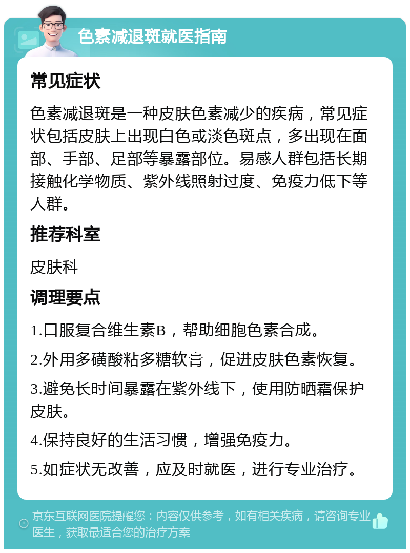 色素减退斑就医指南 常见症状 色素减退斑是一种皮肤色素减少的疾病，常见症状包括皮肤上出现白色或淡色斑点，多出现在面部、手部、足部等暴露部位。易感人群包括长期接触化学物质、紫外线照射过度、免疫力低下等人群。 推荐科室 皮肤科 调理要点 1.口服复合维生素B，帮助细胞色素合成。 2.外用多磺酸粘多糖软膏，促进皮肤色素恢复。 3.避免长时间暴露在紫外线下，使用防晒霜保护皮肤。 4.保持良好的生活习惯，增强免疫力。 5.如症状无改善，应及时就医，进行专业治疗。