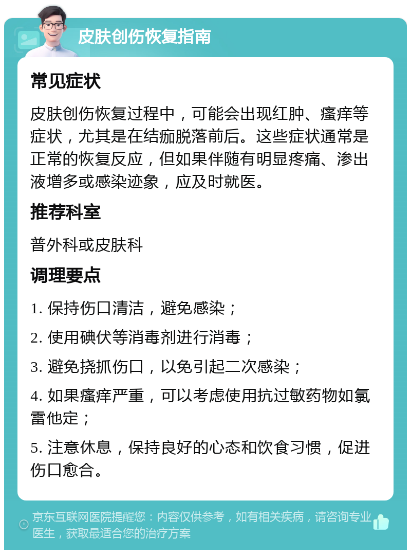 皮肤创伤恢复指南 常见症状 皮肤创伤恢复过程中，可能会出现红肿、瘙痒等症状，尤其是在结痂脱落前后。这些症状通常是正常的恢复反应，但如果伴随有明显疼痛、渗出液增多或感染迹象，应及时就医。 推荐科室 普外科或皮肤科 调理要点 1. 保持伤口清洁，避免感染； 2. 使用碘伏等消毒剂进行消毒； 3. 避免挠抓伤口，以免引起二次感染； 4. 如果瘙痒严重，可以考虑使用抗过敏药物如氯雷他定； 5. 注意休息，保持良好的心态和饮食习惯，促进伤口愈合。