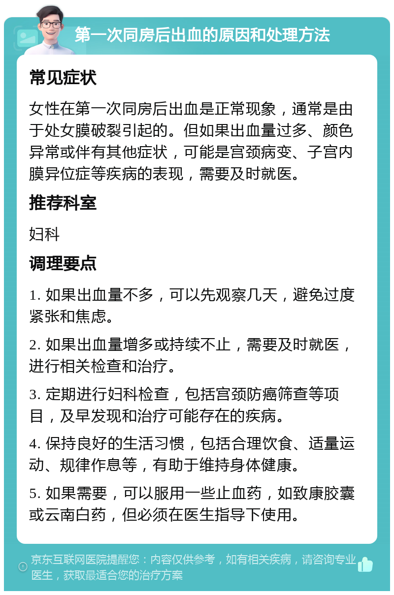 第一次同房后出血的原因和处理方法 常见症状 女性在第一次同房后出血是正常现象，通常是由于处女膜破裂引起的。但如果出血量过多、颜色异常或伴有其他症状，可能是宫颈病变、子宫内膜异位症等疾病的表现，需要及时就医。 推荐科室 妇科 调理要点 1. 如果出血量不多，可以先观察几天，避免过度紧张和焦虑。 2. 如果出血量增多或持续不止，需要及时就医，进行相关检查和治疗。 3. 定期进行妇科检查，包括宫颈防癌筛查等项目，及早发现和治疗可能存在的疾病。 4. 保持良好的生活习惯，包括合理饮食、适量运动、规律作息等，有助于维持身体健康。 5. 如果需要，可以服用一些止血药，如致康胶囊或云南白药，但必须在医生指导下使用。