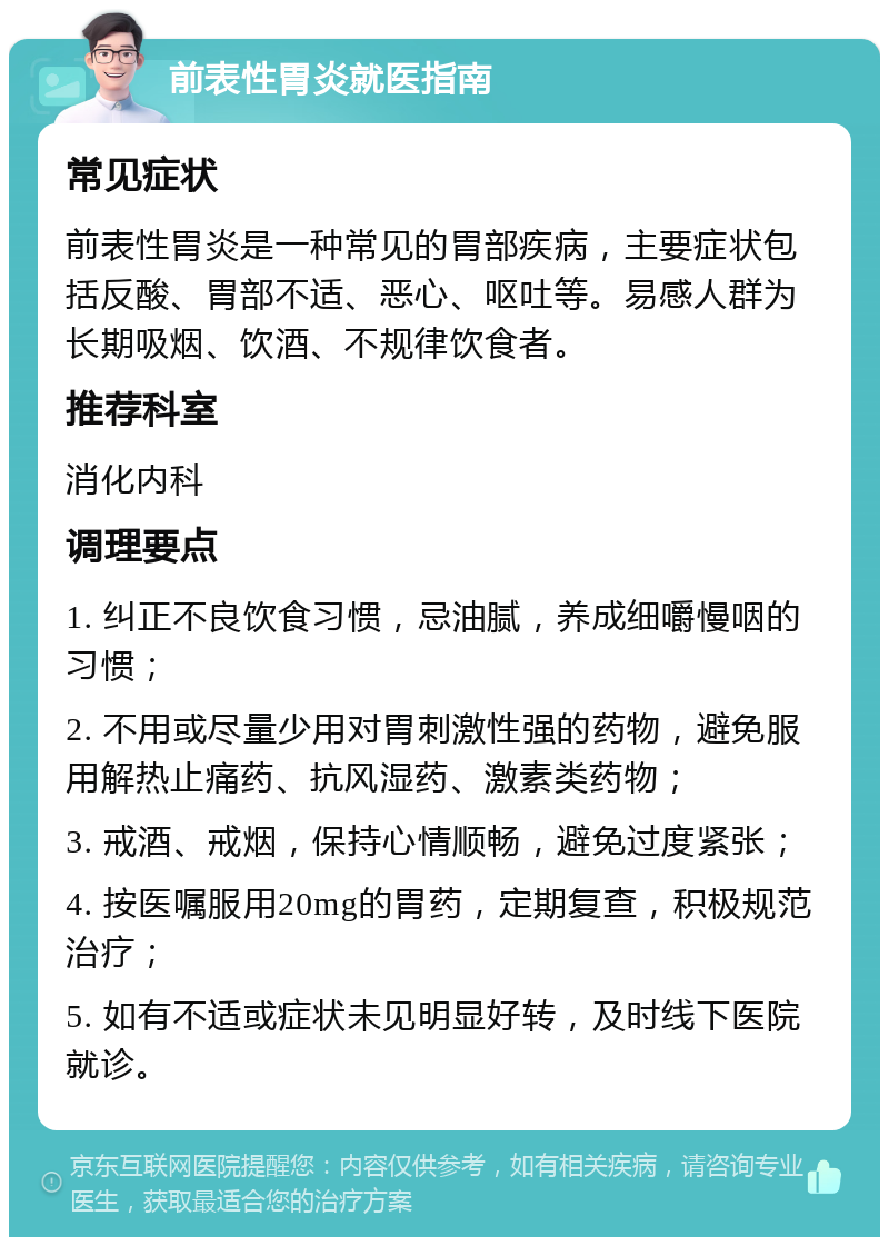 前表性胃炎就医指南 常见症状 前表性胃炎是一种常见的胃部疾病，主要症状包括反酸、胃部不适、恶心、呕吐等。易感人群为长期吸烟、饮酒、不规律饮食者。 推荐科室 消化内科 调理要点 1. 纠正不良饮食习惯，忌油腻，养成细嚼慢咽的习惯； 2. 不用或尽量少用对胃刺激性强的药物，避免服用解热止痛药、抗风湿药、激素类药物； 3. 戒酒、戒烟，保持心情顺畅，避免过度紧张； 4. 按医嘱服用20mg的胃药，定期复查，积极规范治疗； 5. 如有不适或症状未见明显好转，及时线下医院就诊。