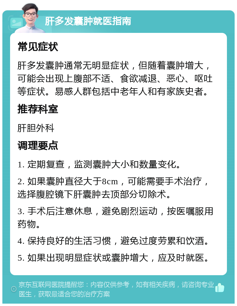 肝多发囊肿就医指南 常见症状 肝多发囊肿通常无明显症状，但随着囊肿增大，可能会出现上腹部不适、食欲减退、恶心、呕吐等症状。易感人群包括中老年人和有家族史者。 推荐科室 肝胆外科 调理要点 1. 定期复查，监测囊肿大小和数量变化。 2. 如果囊肿直径大于8cm，可能需要手术治疗，选择腹腔镜下肝囊肿去顶部分切除术。 3. 手术后注意休息，避免剧烈运动，按医嘱服用药物。 4. 保持良好的生活习惯，避免过度劳累和饮酒。 5. 如果出现明显症状或囊肿增大，应及时就医。