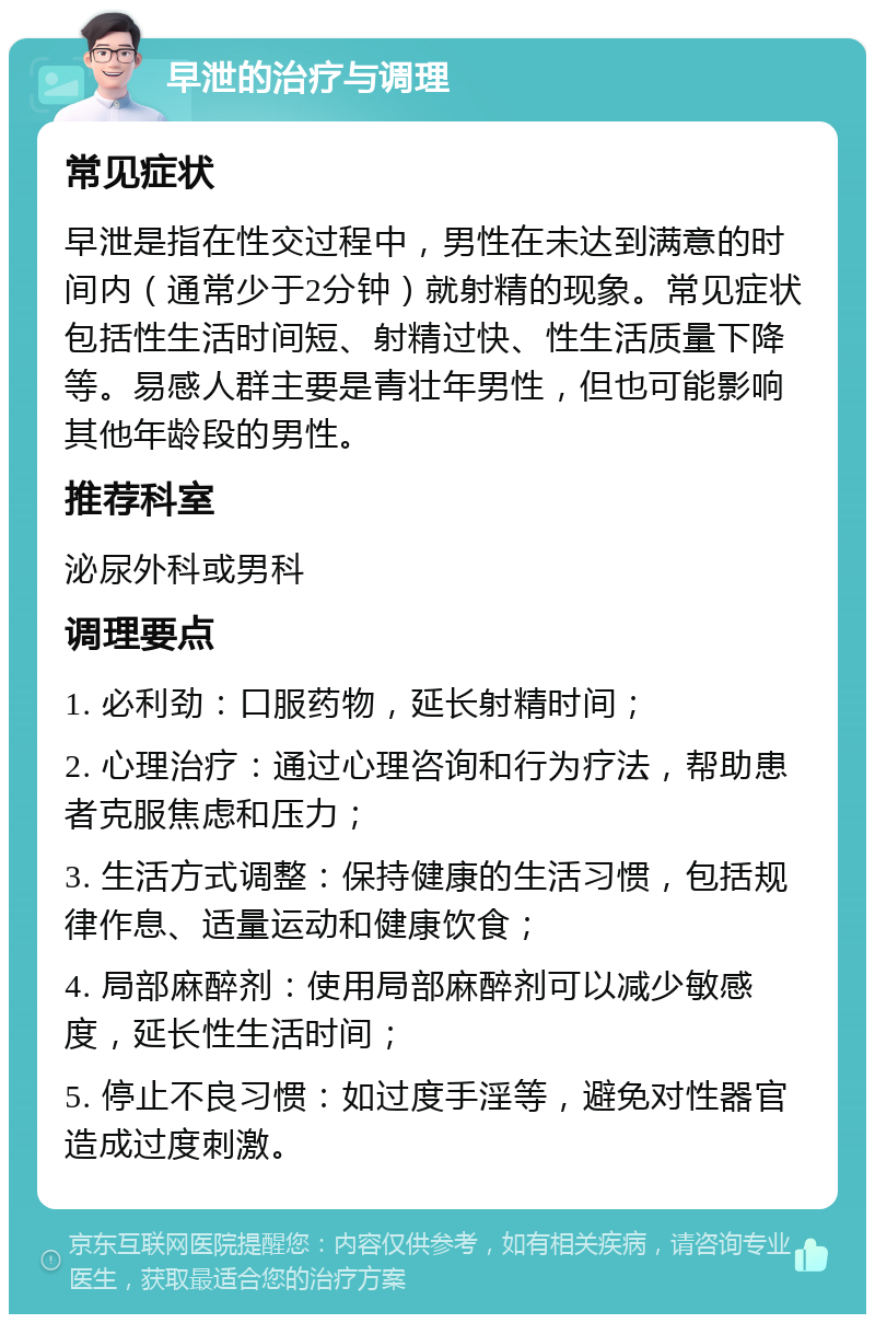 早泄的治疗与调理 常见症状 早泄是指在性交过程中，男性在未达到满意的时间内（通常少于2分钟）就射精的现象。常见症状包括性生活时间短、射精过快、性生活质量下降等。易感人群主要是青壮年男性，但也可能影响其他年龄段的男性。 推荐科室 泌尿外科或男科 调理要点 1. 必利劲：口服药物，延长射精时间； 2. 心理治疗：通过心理咨询和行为疗法，帮助患者克服焦虑和压力； 3. 生活方式调整：保持健康的生活习惯，包括规律作息、适量运动和健康饮食； 4. 局部麻醉剂：使用局部麻醉剂可以减少敏感度，延长性生活时间； 5. 停止不良习惯：如过度手淫等，避免对性器官造成过度刺激。