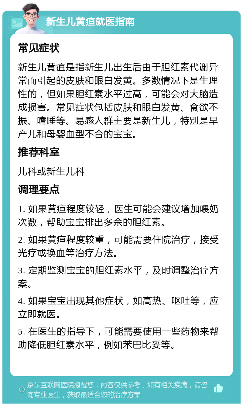 新生儿黄疸就医指南 常见症状 新生儿黄疸是指新生儿出生后由于胆红素代谢异常而引起的皮肤和眼白发黄。多数情况下是生理性的，但如果胆红素水平过高，可能会对大脑造成损害。常见症状包括皮肤和眼白发黄、食欲不振、嗜睡等。易感人群主要是新生儿，特别是早产儿和母婴血型不合的宝宝。 推荐科室 儿科或新生儿科 调理要点 1. 如果黄疸程度较轻，医生可能会建议增加喂奶次数，帮助宝宝排出多余的胆红素。 2. 如果黄疸程度较重，可能需要住院治疗，接受光疗或换血等治疗方法。 3. 定期监测宝宝的胆红素水平，及时调整治疗方案。 4. 如果宝宝出现其他症状，如高热、呕吐等，应立即就医。 5. 在医生的指导下，可能需要使用一些药物来帮助降低胆红素水平，例如苯巴比妥等。