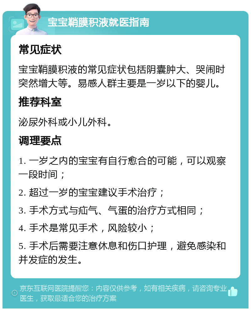 宝宝鞘膜积液就医指南 常见症状 宝宝鞘膜积液的常见症状包括阴囊肿大、哭闹时突然增大等。易感人群主要是一岁以下的婴儿。 推荐科室 泌尿外科或小儿外科。 调理要点 1. 一岁之内的宝宝有自行愈合的可能，可以观察一段时间； 2. 超过一岁的宝宝建议手术治疗； 3. 手术方式与疝气、气蛋的治疗方式相同； 4. 手术是常见手术，风险较小； 5. 手术后需要注意休息和伤口护理，避免感染和并发症的发生。