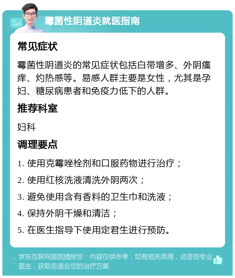 霉菌性阴道炎就医指南 常见症状 霉菌性阴道炎的常见症状包括白带增多、外阴瘙痒、灼热感等。易感人群主要是女性，尤其是孕妇、糖尿病患者和免疫力低下的人群。 推荐科室 妇科 调理要点 1. 使用克霉唑栓剂和口服药物进行治疗； 2. 使用红核洗液清洗外阴两次； 3. 避免使用含有香料的卫生巾和洗液； 4. 保持外阴干燥和清洁； 5. 在医生指导下使用定君生进行预防。